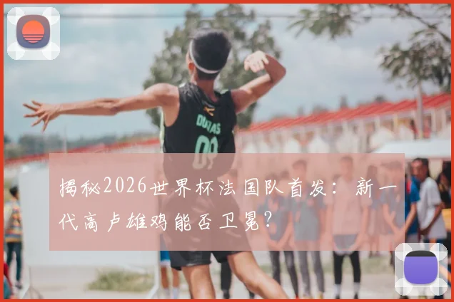 揭秘2026世界杯法国队首发：新一代高卢雄鸡能否卫冕？