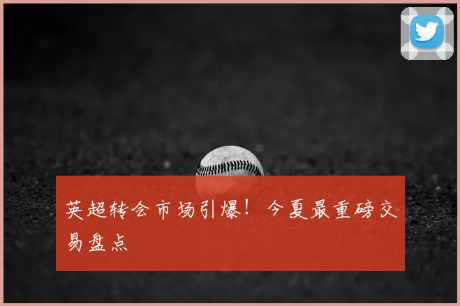 英超转会市场引爆！今夏最重磅交易盘点