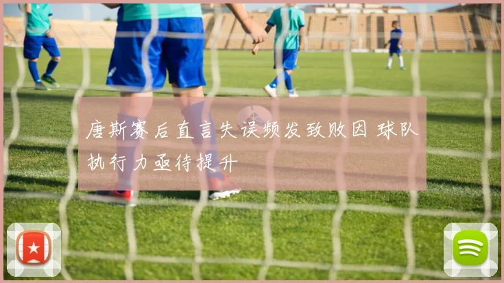 唐斯赛后直言失误频发致败因 球队执行力亟待提升