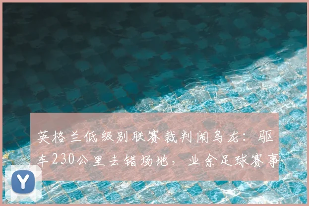 英格兰低级别联赛裁判闹乌龙：驱车230公里去错场地，业余足球赛事组织引深思