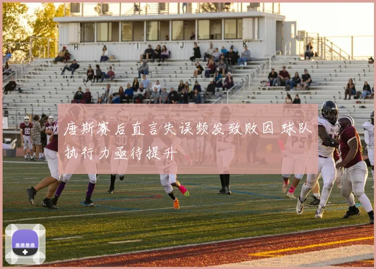 唐斯赛后直言失误频发致败因 球队执行力亟待提升