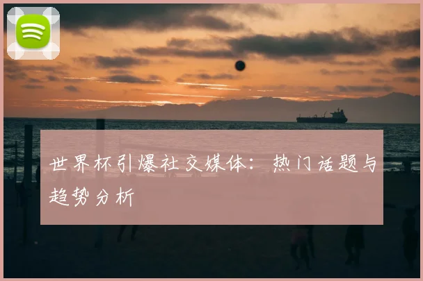 世界杯引爆社交媒体：热门话题与趋势分析