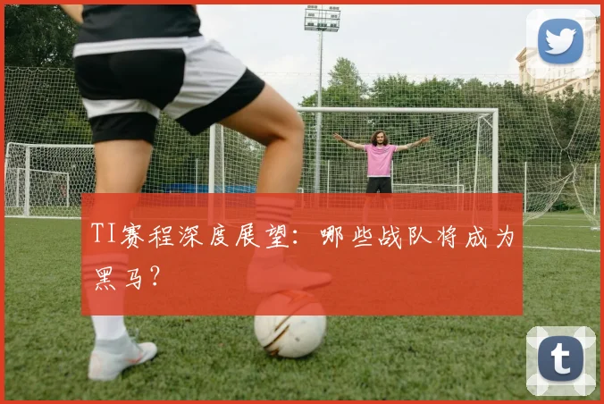 TI赛程深度展望：哪些战队将成为黑马？