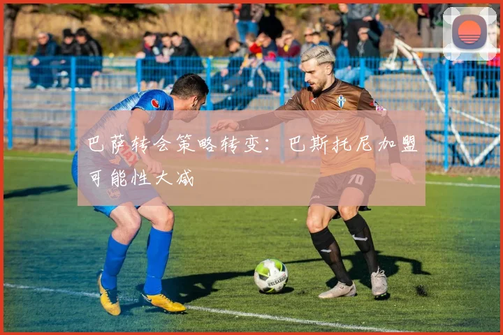 巴萨转会策略转变:巴斯托尼加盟可能性大减