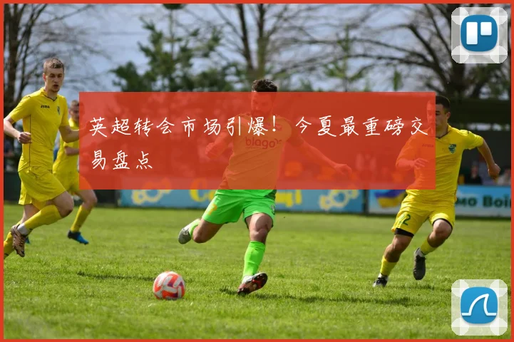 英超转会市场引爆！今夏最重磅交易盘点