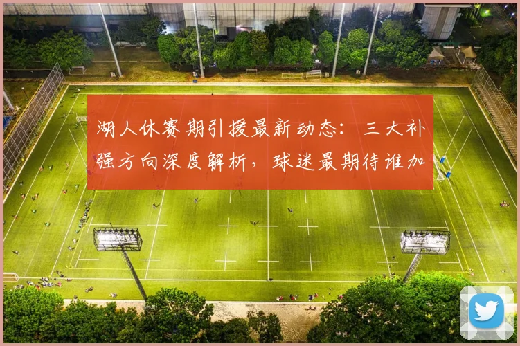 湖人休赛期引援最新动态：三大补强方向深度解析，球迷最期待谁加盟？