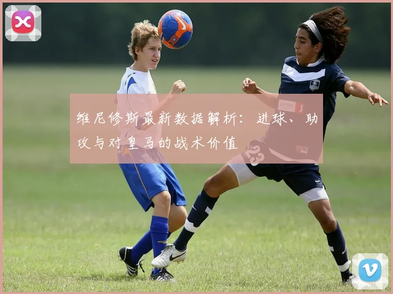 维尼修斯最新数据解析：进球、助攻与对皇马的战术价值