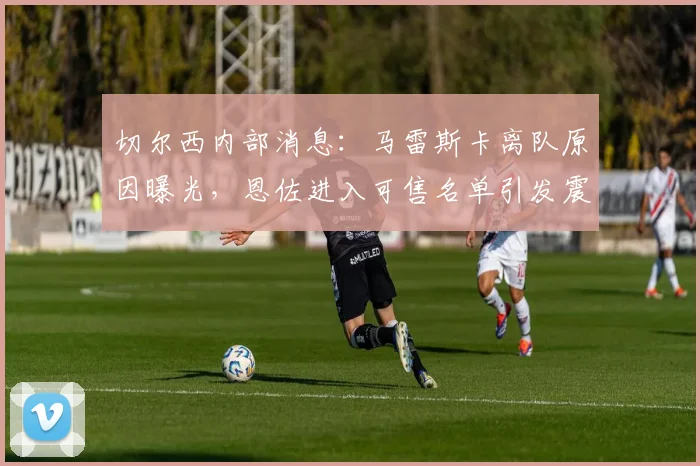 切尔西内部消息：马雷斯卡离队原因曝光，恩佐进入可售名单引发震动