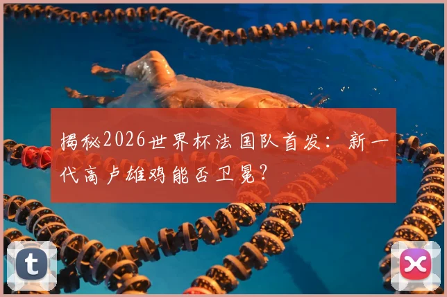 揭秘2026世界杯法国队首发：新一代高卢雄鸡能否卫冕？